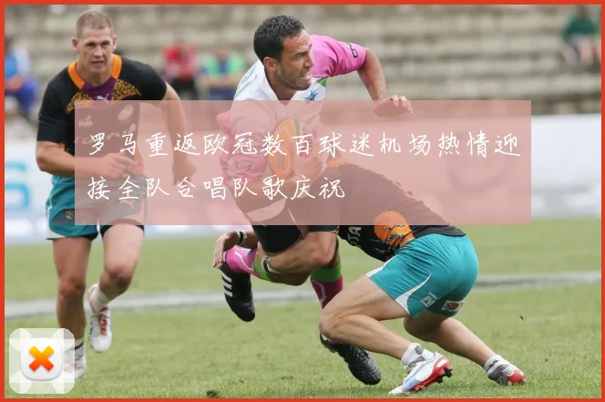 罗马重返欧冠数百球迷机场热情迎接全队合唱队歌庆祝