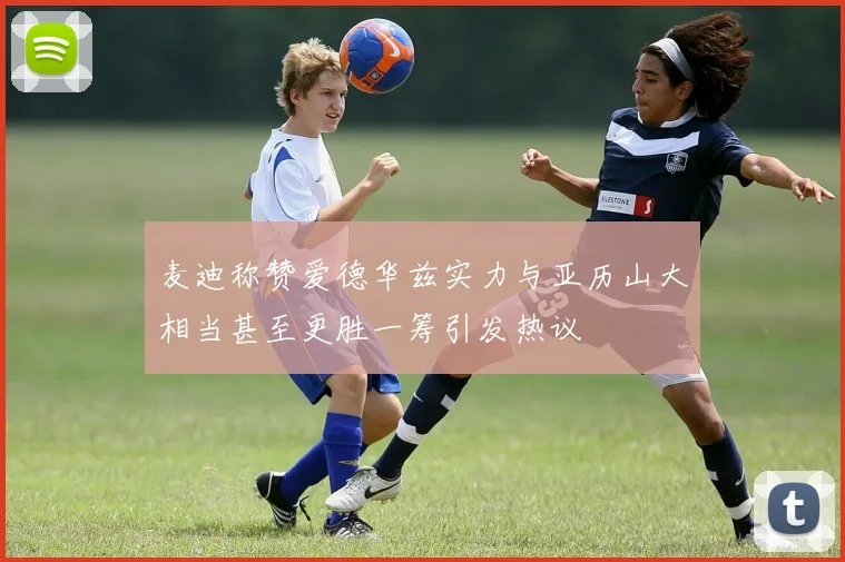麦迪称赞爱德华兹实力与亚历山大相当甚至更胜一筹引发热议