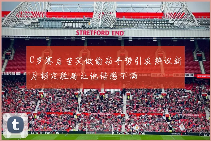 C罗赛后苦笑做偷窃手势引发热议新月锁定胜局让他倍感不满
