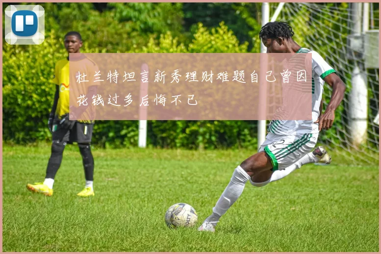 杜兰特坦言新秀理财难题自己曾因花钱过多后悔不已