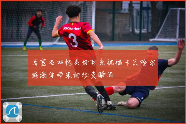 马塞洛回忆美好时光祝福卡瓦哈尔感谢你带来的珍贵瞬间