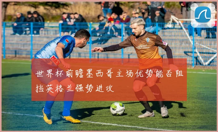 世界杯前瞻墨西哥主场优势能否阻挡英格兰强势进攻