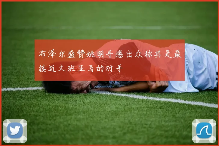 布泽尔盛赞姚明手感出众称其是最接近文班亚马的对手