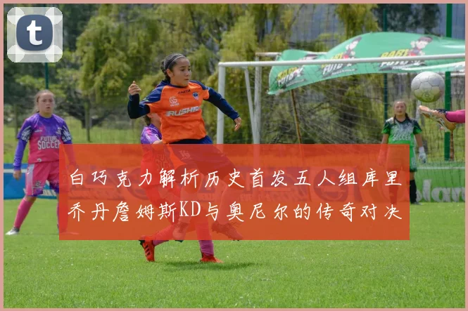 白巧克力解析历史首发五人组库里乔丹詹姆斯KD与奥尼尔的传奇对决与影响