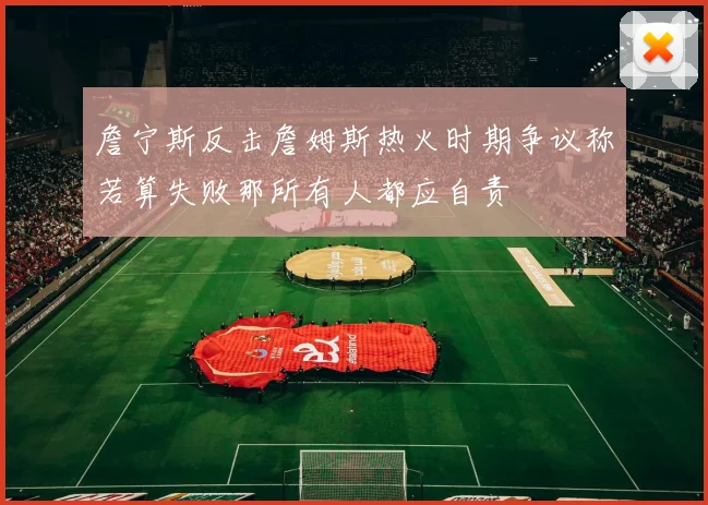 詹宁斯反击詹姆斯热火时期争议称若算失败那所有人都应自责
