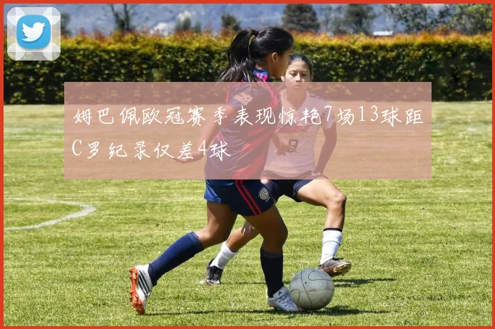 姆巴佩欧冠赛季表现惊艳7场13球距C罗纪录仅差4球