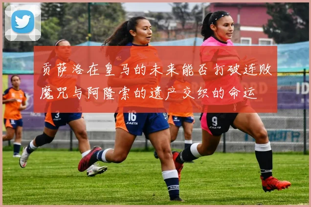 贡萨洛在皇马的未来能否打破连败魔咒与阿隆索的遗产交织的命运