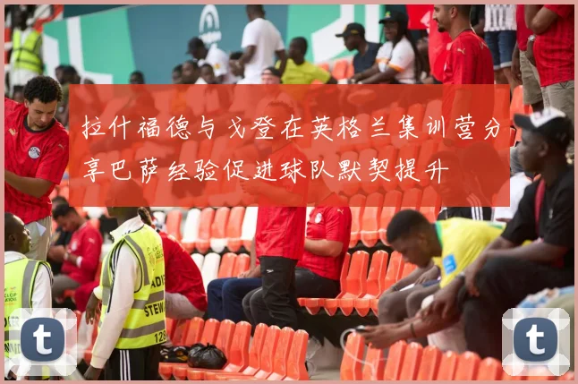 拉什福德与戈登在英格兰集训营分享巴萨经验促进球队默契提升
