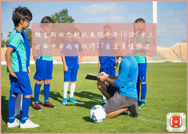 维金斯状态起伏表现平平16投6中三分命中率尚可仅得17分正负值惨淡12